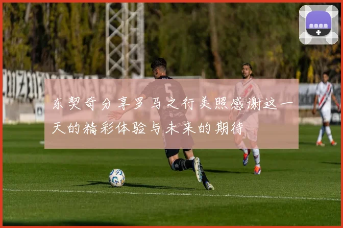 东契奇分享罗马之行美照感谢这一天的精彩体验与未来的期待