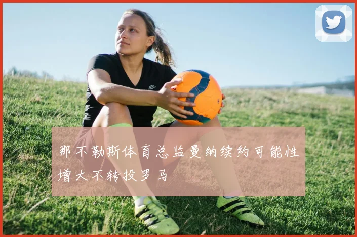 那不勒斯体育总监曼纳续约可能性增大不转投罗马