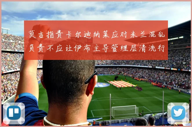 莫吉指责卡尔迪纳莱应对米兰混乱负责不应让伊布主导管理层清洗行动