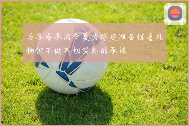 马洛塔承诺今夏为球迷准备惊喜礼物但不做不切实际的承诺