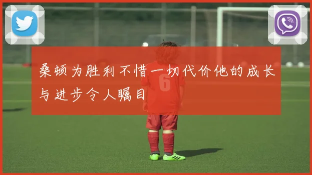 桑顿为胜利不惜一切代价他的成长与进步令人瞩目