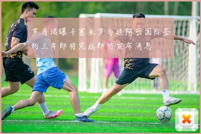 罗马诺曝卡塞米罗与迈阿密国际签约三年即将完成即将宣布消息