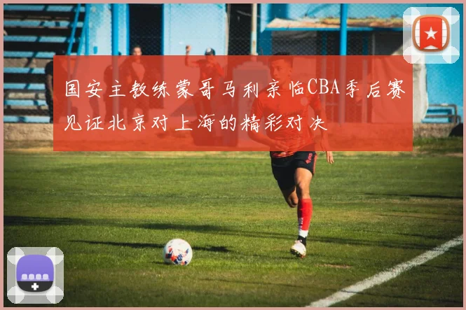 国安主教练蒙哥马利亲临CBA季后赛见证北京对上海的精彩对决