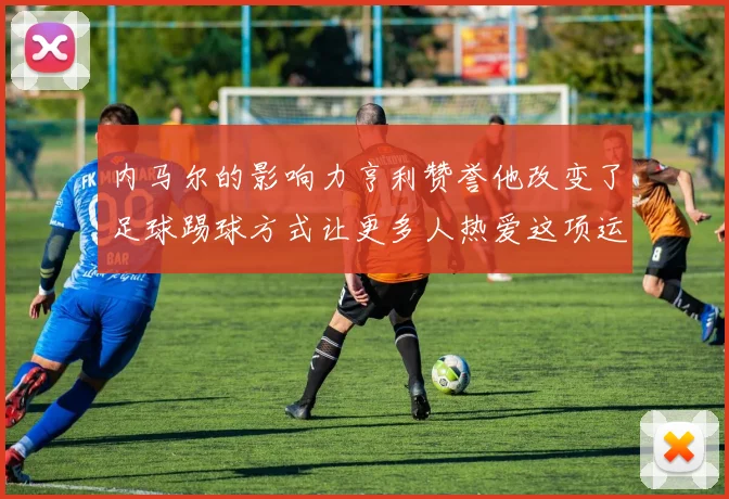 内马尔的影响力亨利赞誉他改变了足球踢球方式让更多人热爱这项运动