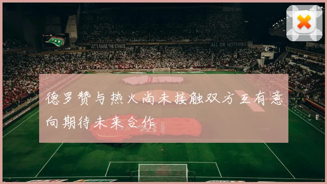 德罗赞与热火尚未接触双方互有意向期待未来合作